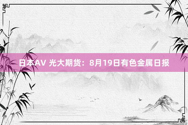 日本AV 光大期货：8月19日有色金属日报