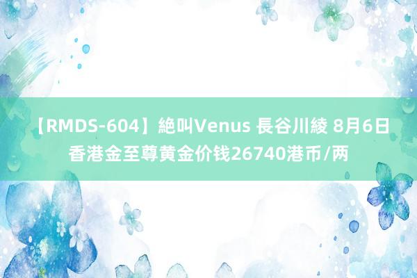 【RMDS-604】絶叫Venus 長谷川綾 8月6日香港金至尊黄金价钱26740港币/两