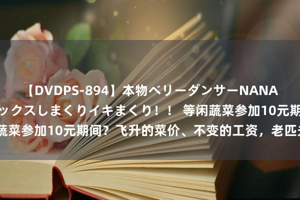 【DVDPS-894】本物ベリーダンサーNANA第2弾 悦楽の腰使いでセックスしまくりイキまくり！！ 等闲蔬菜参加10元期间？飞升的菜价、不变的工资，老匹夫活不起了