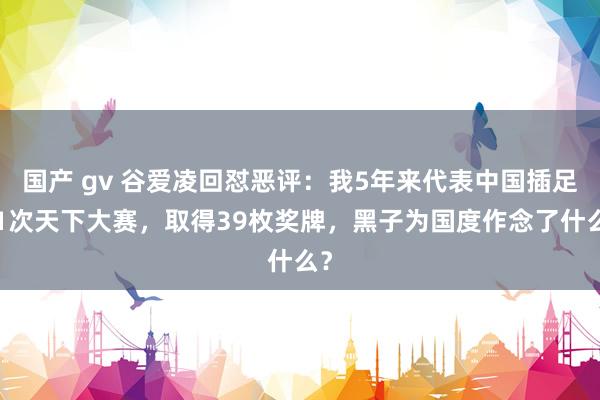 国产 gv 谷爱凌回怼恶评：我5年来代表中国插足41次天下大赛，取得39枚奖牌，黑子为国度作念了什么？