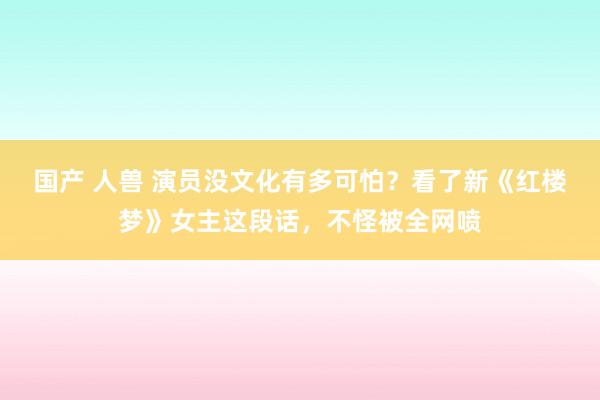 国产 人兽 演员没文化有多可怕？看了新《红楼梦》女主这段话，不怪被全网喷