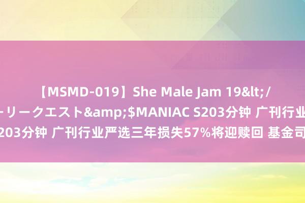 【MSMD-019】She Male Jam 19</a>2008-08-04グローリークエスト&$MANIAC S203分钟 广刊行业严选三年损失57%将迎赎回 基金司理为刘格菘