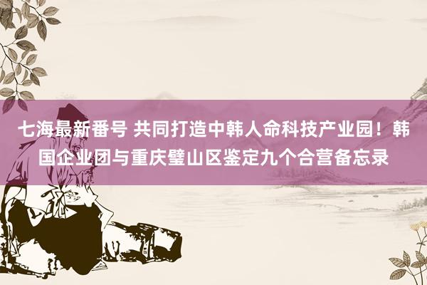 七海最新番号 共同打造中韩人命科技产业园！韩国企业团与重庆璧山区鉴定九个合营备忘录