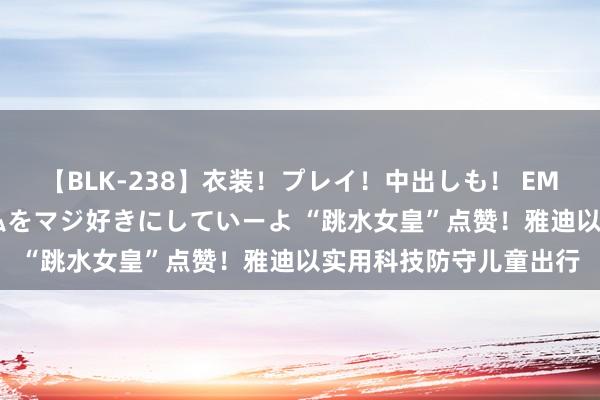 【BLK-238】衣装！プレイ！中出しも！ EMIRIのつぶやき指令で私をマジ好きにしていーよ “跳水女皇”点赞！雅迪以实用科技防守儿童出行