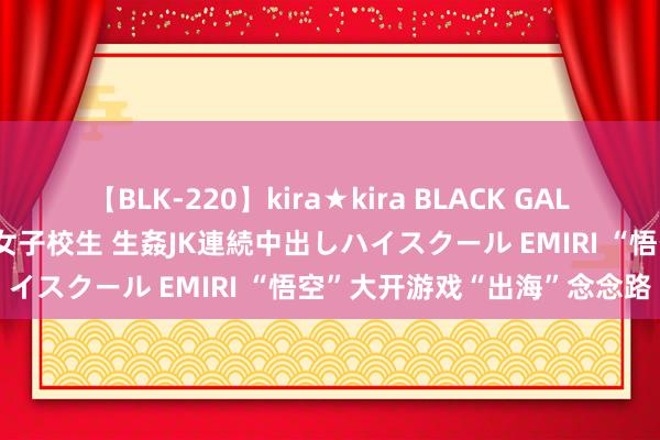 【BLK-220】kira★kira BLACK GAL 留年5年目のお姉黒ギャル女子校生 生姦JK連続中出しハイスクール EMIRI “悟空”大开游戏“出海”念念路