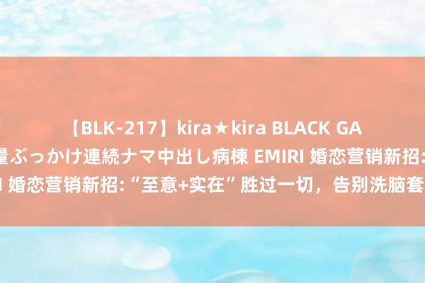 【BLK-217】kira★kira BLACK GAL黒ギャルご奉仕ナース 大量ぶっかけ連続ナマ中出し病棟 EMIRI 婚恋营销新招:“至意+实在”胜过一切，告别洗脑套路营销