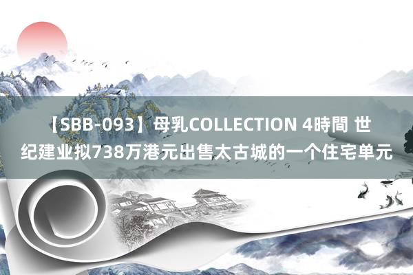 【SBB-093】母乳COLLECTION 4時間 世纪建业拟738万港元出售太古城的一个住宅单元