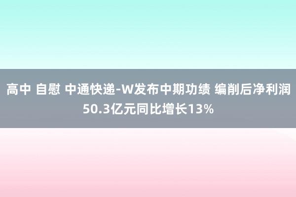 高中 自慰 中通快递-W发布中期功绩 编削后净利润50.3亿元同比增长13%