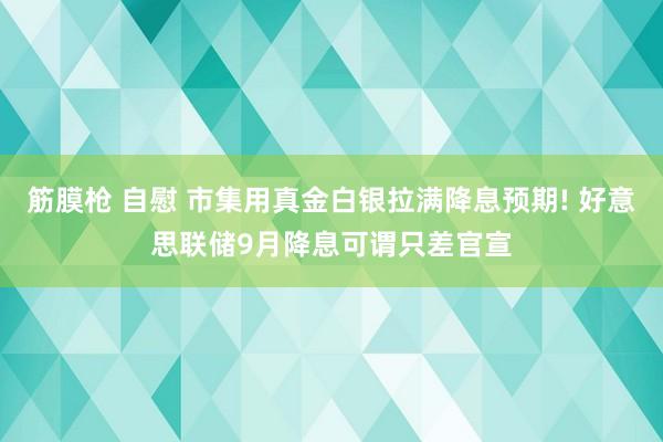 筋膜枪 自慰 市集用真金白银拉满降息预期! 好意思联储9月降息可谓只差官宣