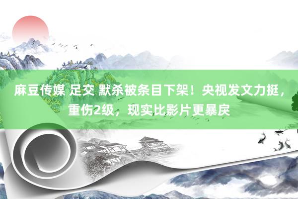 麻豆传媒 足交 默杀被条目下架！央视发文力挺，重伤2级，现实比影片更暴戾