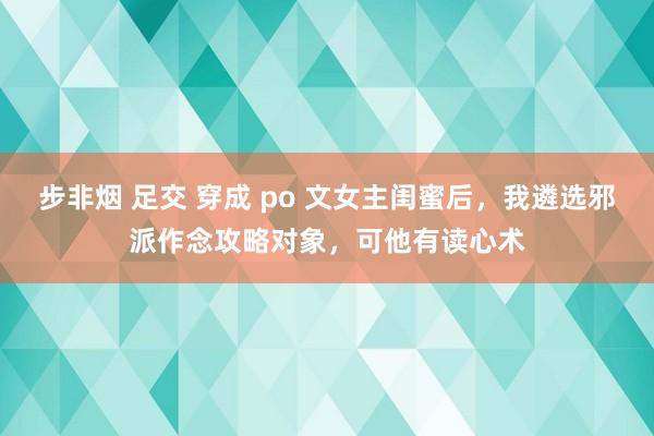 步非烟 足交 穿成 po 文女主闺蜜后，我遴选邪派作念攻略对象，可他有读心术