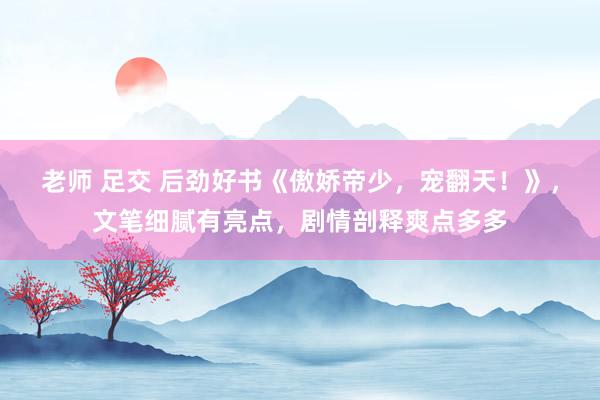 老师 足交 后劲好书《傲娇帝少，宠翻天！》，文笔细腻有亮点，剧情剖释爽点多多