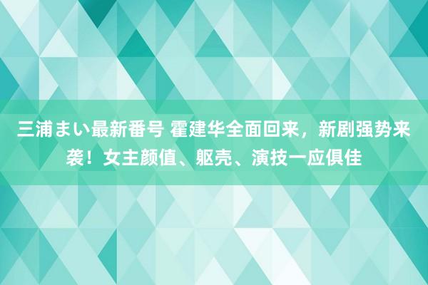 三浦まい最新番号 霍建华全面回来，新剧强势来袭！女主颜值、躯壳、演技一应俱佳