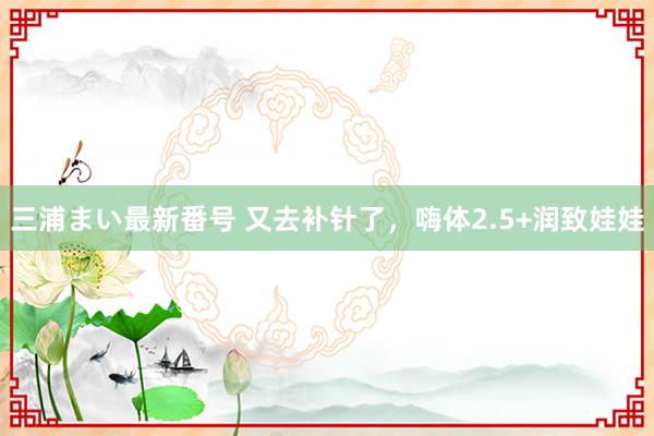 三浦まい最新番号 又去补针了，嗨体2.5+润致娃娃