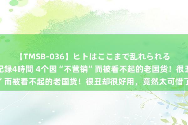 【TMSB-036】ヒトはここまで乱れられる 理性崩壊と豪快絶頂の記録4時間 4个因“不营销”而被看不起的老国货！很丑却很好用，竟然太可惜了