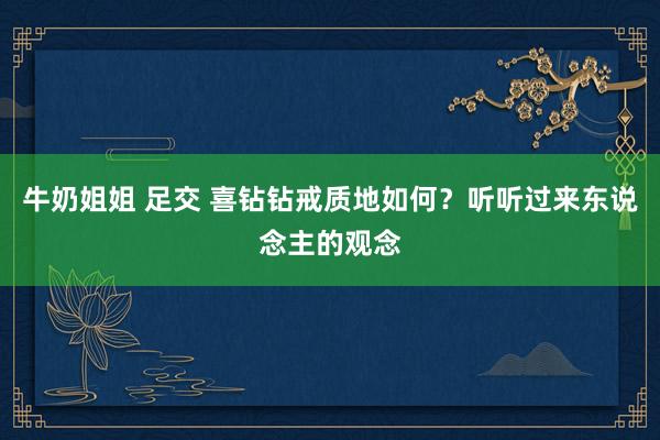 牛奶姐姐 足交 喜钻钻戒质地如何？听听过来东说念主的观念