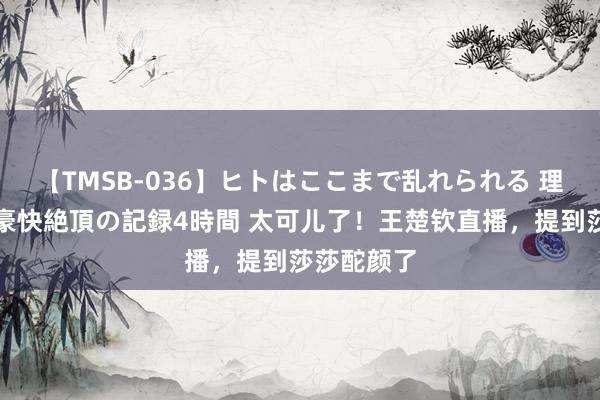 【TMSB-036】ヒトはここまで乱れられる 理性崩壊と豪快絶頂の記録4時間 太可儿了！王楚钦直播，提到莎莎酡颜了