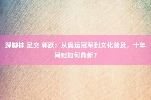 踩脚袜 足交 郭跃：从奥运冠军到文化普及，十年间她如何鼎新？