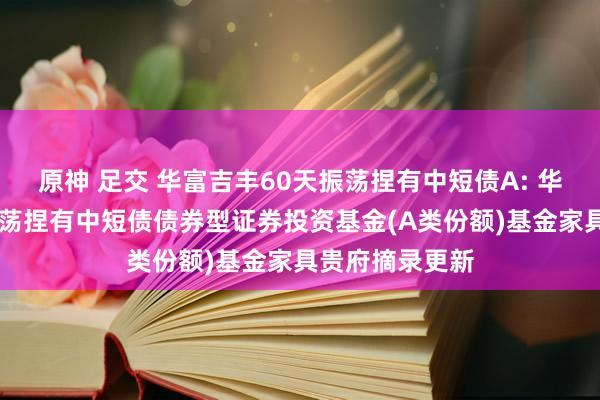 原神 足交 华富吉丰60天振荡捏有中短债A: 华富吉丰60天振荡捏有中短债债券型证券投资基金(A类份额)基金家具贵府摘录更新