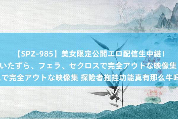 【SPZ-985】美女限定公開エロ配信生中継！素人娘、カップルたちがいたずら、フェラ、セクロスで完全アウトな映像集 探险者拖挂功能真有那么牛吗？