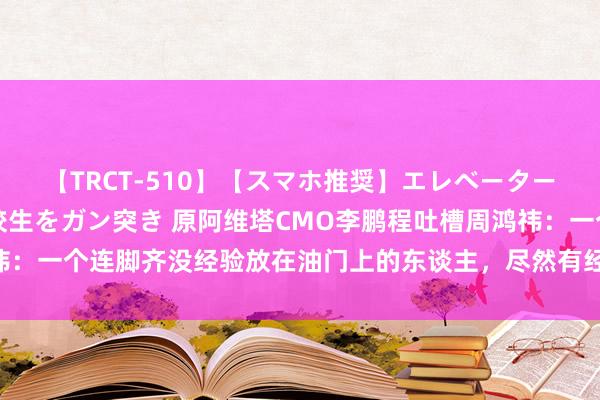 【TRCT-510】【スマホ推奨】エレベーターに挟まれたデカ尻女子校生をガン突き 原阿维塔CMO李鹏程吐槽周鸿祎：一个连脚齐没经验放在油门上的东谈主，尽然有经验来评车，随心终点