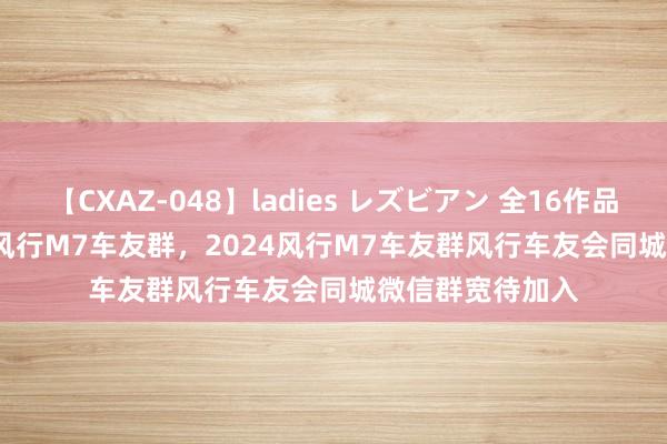 【CXAZ-048】ladies レズビアン 全16作品 PartIV 4時間 风行M7车友群，2024风行M7车友群风行车友会同城微信群宽待加入