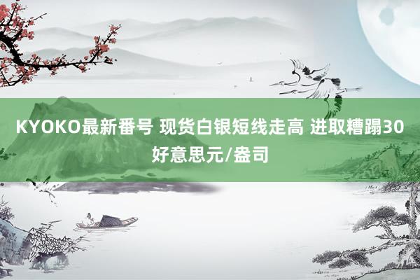 KYOKO最新番号 现货白银短线走高 进取糟蹋30好意思元/盎司