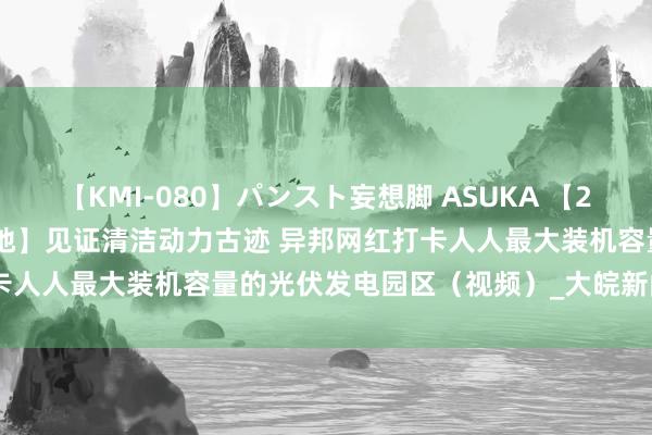 【KMI-080】パンスト妄想脚 ASUKA 【2024打卡中国最好意思水源地】见证清洁动力古迹 异邦网红打卡人人最大装机容量的光伏发电园区（视频）_大皖新闻 | 安徽网