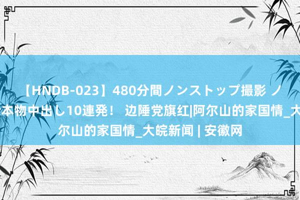 【HNDB-023】480分間ノンストップ撮影 ノーカット編集で本物中出し10連発！ 边陲党旗红|阿尔山的家国情_大皖新闻 | 安徽网