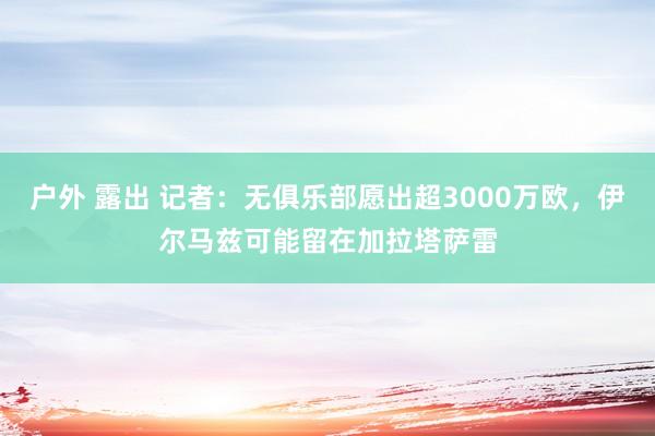 户外 露出 记者：无俱乐部愿出超3000万欧，伊尔马兹可能留在加拉塔萨雷