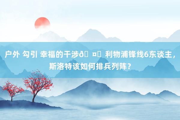 户外 勾引 幸福的干涉?利物浦锋线6东谈主，斯洛特该如何排兵列阵？