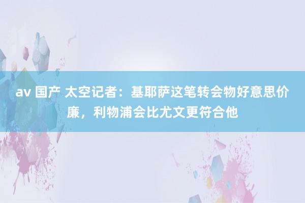 av 国产 太空记者：基耶萨这笔转会物好意思价廉，利物浦会比尤文更符合他