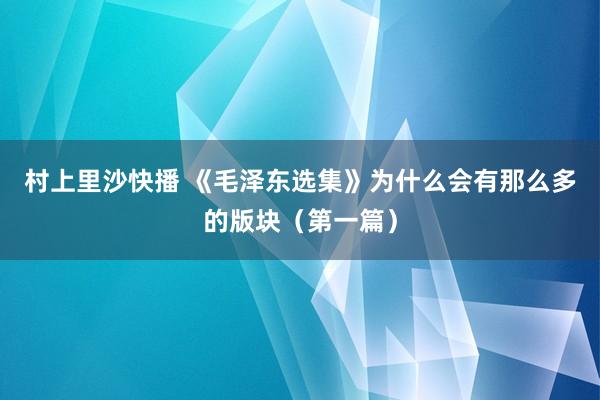 村上里沙快播 《毛泽东选集》为什么会有那么多的版块（第一篇）