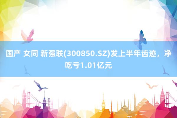 国产 女同 新强联(300850.SZ)发上半年齿迹，净吃亏1.01亿元