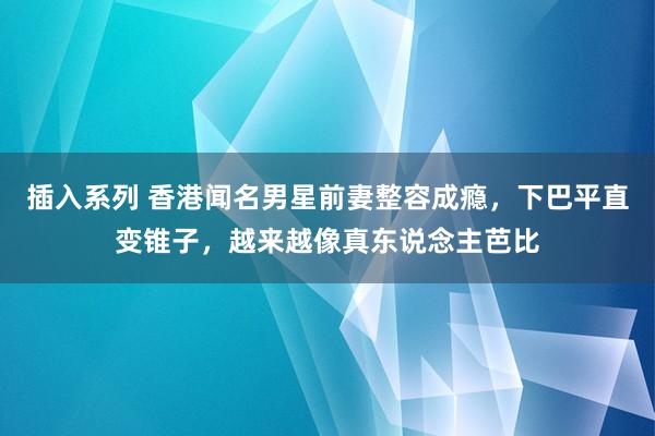 插入系列 香港闻名男星前妻整容成瘾，下巴平直变锥子，越来越像真东说念主芭比