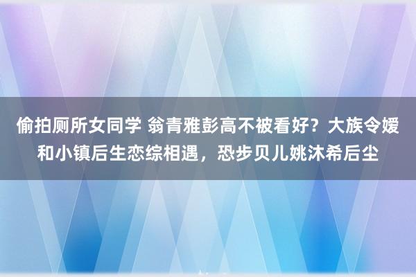 偷拍厕所女同学 翁青雅彭高不被看好？大族令嫒和小镇后生恋综相遇，恐步贝儿姚沐希后尘