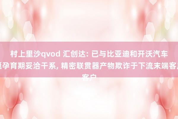 村上里沙qvod 汇创达: 已与比亚迪和开沃汽车诞孕育期妥洽干系， 精密联贯器产物欺诈于下流末端客户