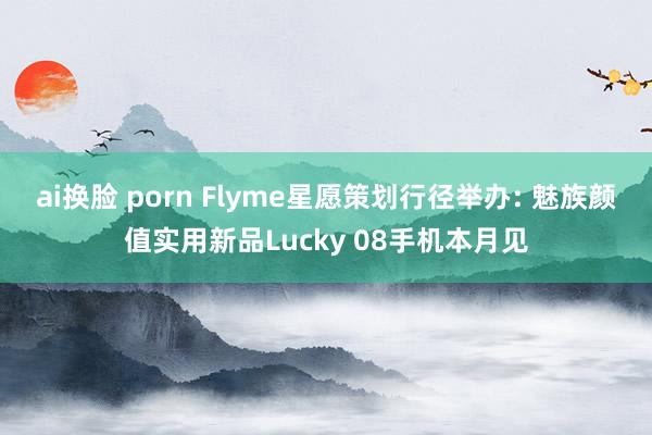 ai换脸 porn Flyme星愿策划行径举办: 魅族颜值实用新品Lucky 08手机本月见