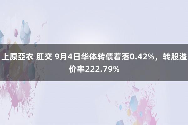 上原亞衣 肛交 9月4日华体转债着落0.42%，转股溢价率222.79%