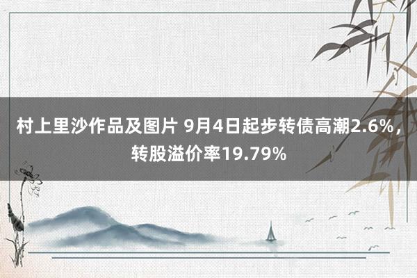 村上里沙作品及图片 9月4日起步转债高潮2.6%，转股溢价率19.79%