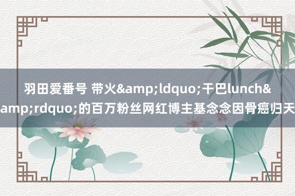 羽田爱番号 带火&ldquo;干巴lunch&rdquo;的百万粉丝网红博主基念念因骨癌归天