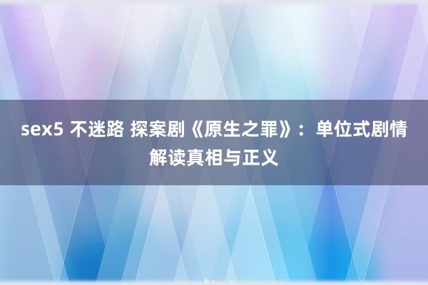 sex5 不迷路 探案剧《原生之罪》：单位式剧情解读真相与正义