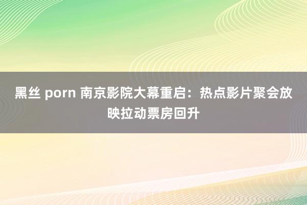 黑丝 porn 南京影院大幕重启：热点影片聚会放映拉动票房回升