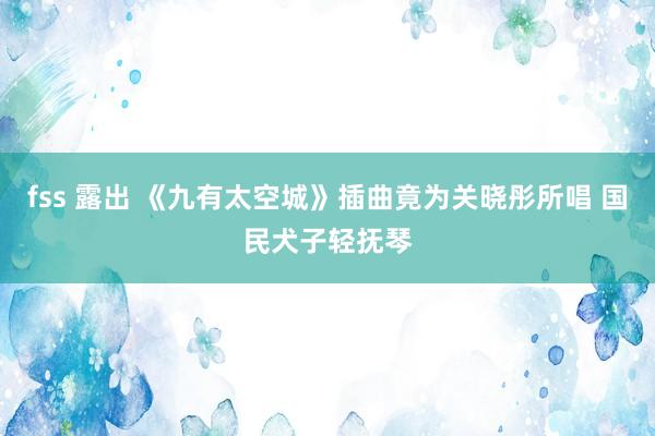 fss 露出 《九有太空城》插曲竟为关晓彤所唱 国民犬子轻抚琴