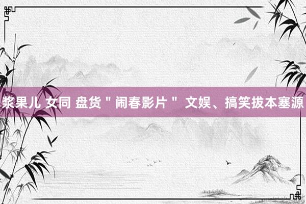 浆果儿 女同 盘货＂闹春影片＂ 文娱、搞笑拔本塞源