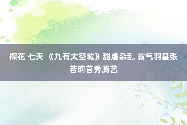 探花 七天 《九有太空城》甜虐杂乱 霸气羽皇张若昀首秀厨艺