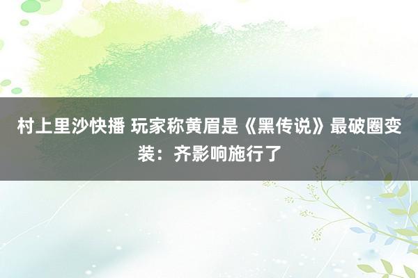 村上里沙快播 玩家称黄眉是《黑传说》最破圈变装：齐影响施行了