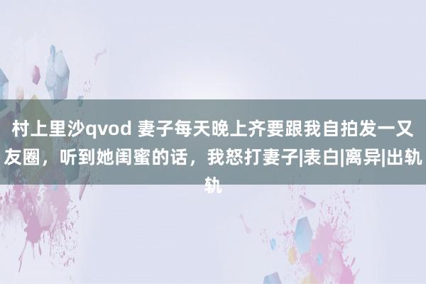 村上里沙qvod 妻子每天晚上齐要跟我自拍发一又友圈，听到她闺蜜的话，我怒打妻子|表白|离异|出轨