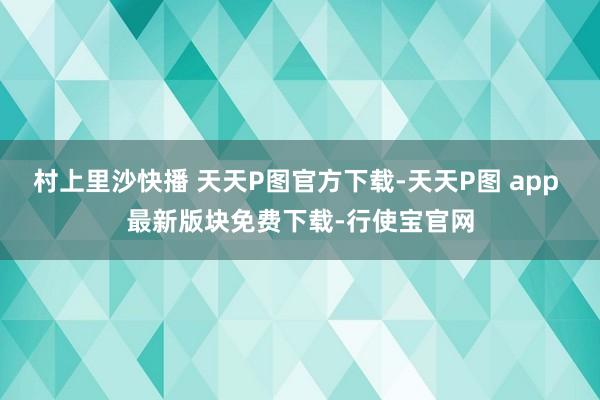 村上里沙快播 天天P图官方下载-天天P图 app 最新版块免费下载-行使宝官网