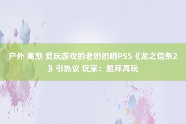 户外 高潮 爱玩游戏的老奶奶晒PS5《龙之信条2》引热议 玩家：跪拜高玩